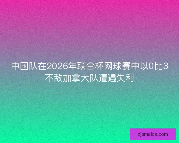 中国队在2026年联合杯网球赛中以0比3不敌加拿大队遭遇失利 中国队在2026年联合杯网球赛中以0比3不敌加拿大队遭遇失利