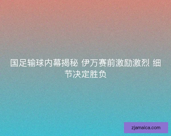 国足输球内幕揭秘 伊万赛前激励激烈 细节决定胜负
