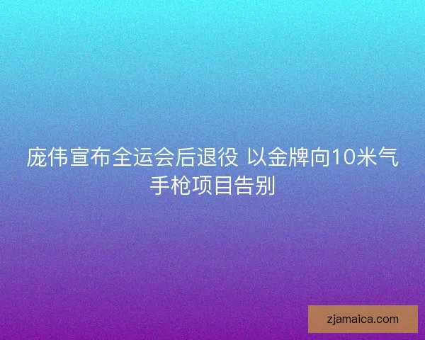 庞伟宣布全运会后退役 以金牌向10米气手枪项目告别