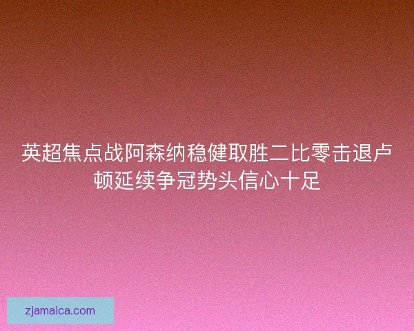 英超焦点战阿森纳稳健取胜二比零击退卢顿延续争冠势头信心十足