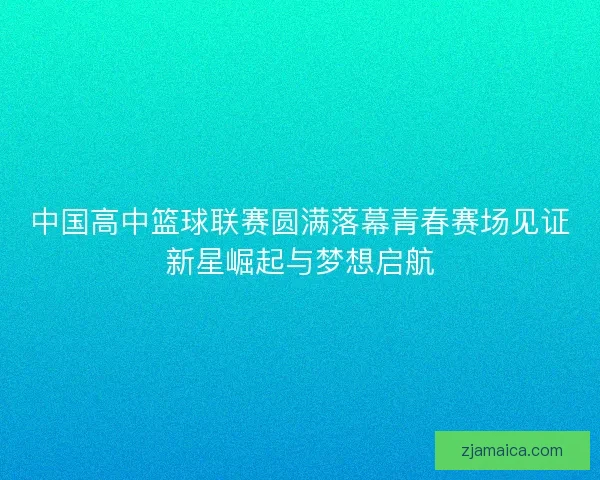 中国高中篮球联赛圆满落幕青春赛场见证新星崛起与梦想启航
