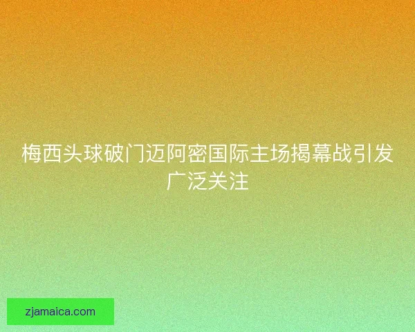 梅西头球破门迈阿密国际主场揭幕战引发广泛关注