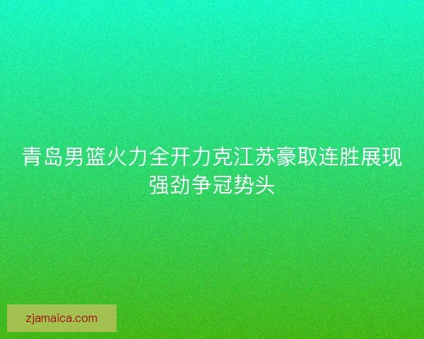 青岛男篮火力全开力克江苏豪取连胜展现强劲争冠势头