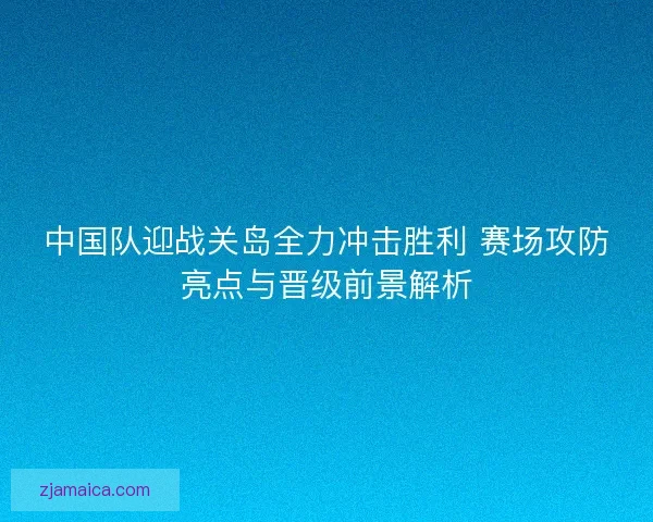中国队迎战关岛全力冲击胜利 赛场攻防亮点与晋级前景解析