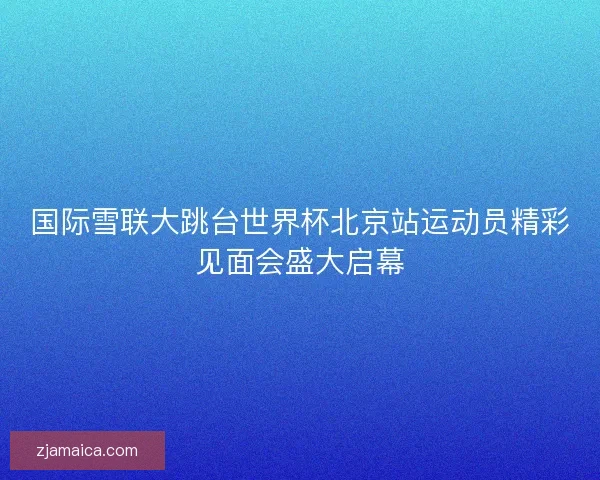 国际雪联大跳台世界杯北京站运动员精彩见面会盛大启幕