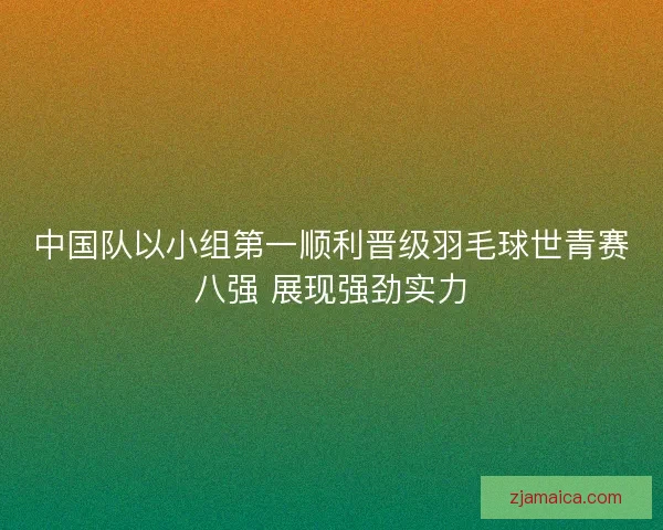 中国队以小组第一顺利晋级羽毛球世青赛八强 展现强劲实力