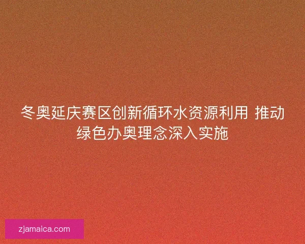 冬奥延庆赛区创新循环水资源利用 推动绿色办奥理念深入实施