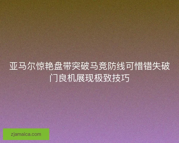 亚马尔惊艳盘带突破马竞防线可惜错失破门良机展现极致技巧 亚马尔惊艳盘带突破马竞防线可惜错失破门良机展现极致技巧